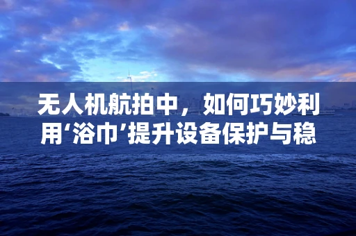 无人机航拍中，如何巧妙利用‘浴巾’提升设备保护与稳定性？