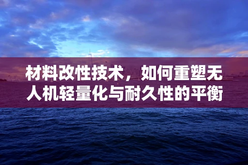 材料改性技术，如何重塑无人机轻量化与耐久性的平衡？