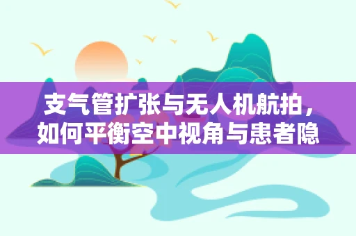 支气管扩张与无人机航拍，如何平衡空中视角与患者隐私？