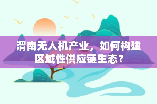 渭南无人机产业，如何构建区域性供应链生态？