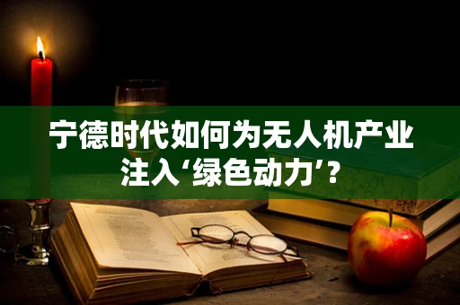 宁德时代如何为无人机产业注入‘绿色动力’？