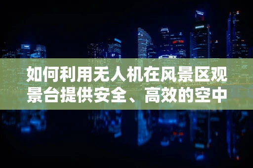 如何利用无人机在风景区观景台提供安全、高效的空中观景体验？