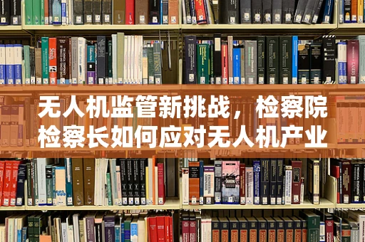 无人机监管新挑战，检察院检察长如何应对无人机产业链的合规风险？