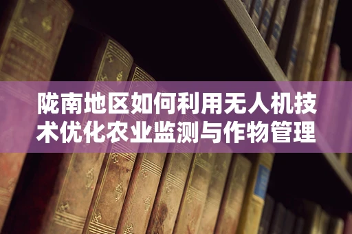 陇南地区如何利用无人机技术优化农业监测与作物管理？