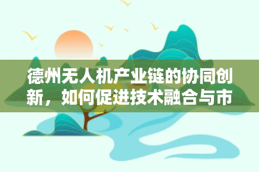 德州无人机产业链的协同创新，如何促进技术融合与市场拓展？