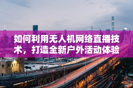 如何利用无人机网络直播技术，打造全新户外活动体验？