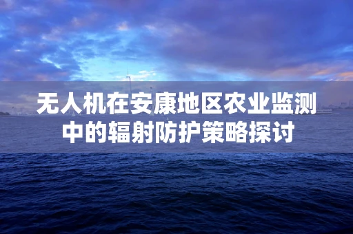 无人机在安康地区农业监测中的辐射防护策略探讨