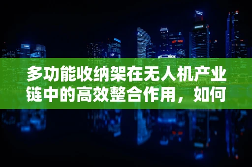 多功能收纳架在无人机产业链中的高效整合作用，如何优化存储与维护流程？