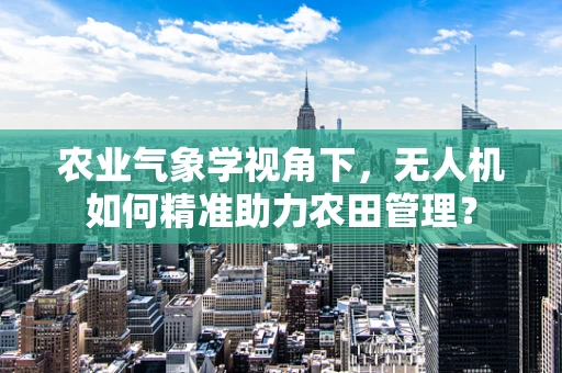 农业气象学视角下，无人机如何精准助力农田管理？