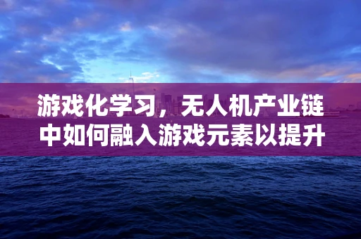 游戏化学习，无人机产业链中如何融入游戏元素以提升技能掌握？