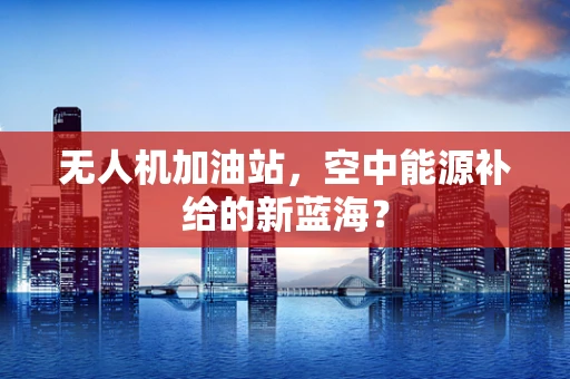 无人机加油站，空中能源补给的新蓝海？