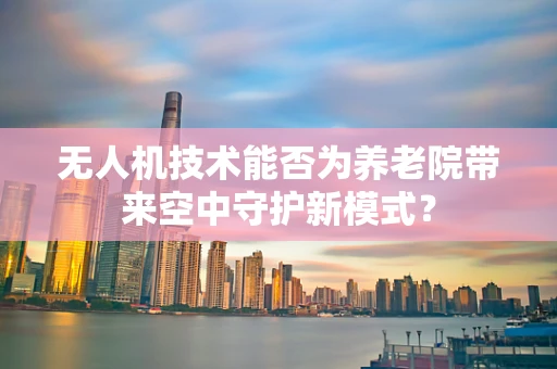 无人机技术能否为养老院带来空中守护新模式？