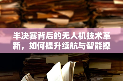 半决赛背后的无人机技术革新，如何提升续航与智能操控？