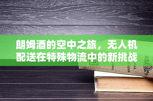 朗姆酒的空中之旅，无人机配送在特殊物流中的新挑战？