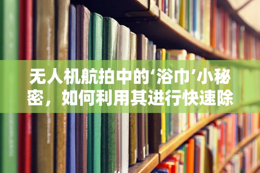 无人机航拍中的‘浴巾’小秘密，如何利用其进行快速除湿与维护？