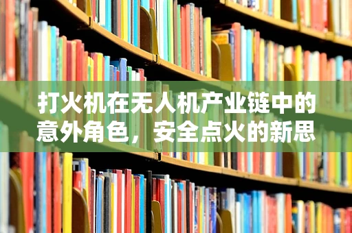 打火机在无人机产业链中的意外角色，安全点火的新思路？