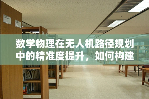 数学物理在无人机路径规划中的精准度提升，如何构建最优飞行轨迹？