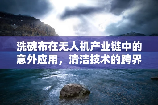 洗碗布在无人机产业链中的意外应用，清洁技术的跨界探索