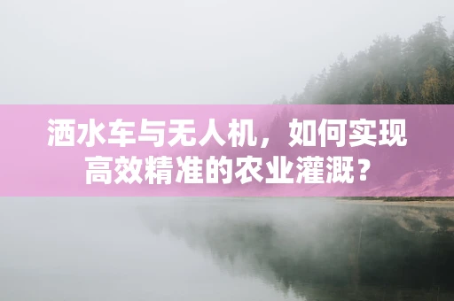 洒水车与无人机，如何实现高效精准的农业灌溉？