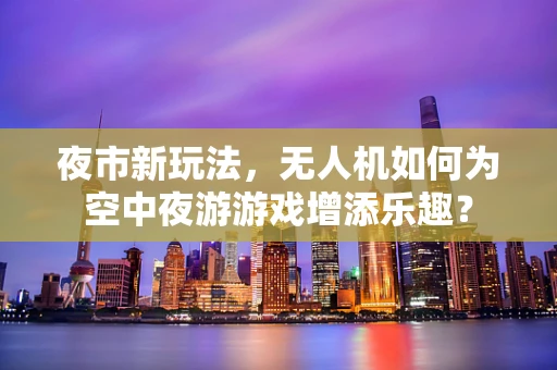 夜市新玩法，无人机如何为空中夜游游戏增添乐趣？