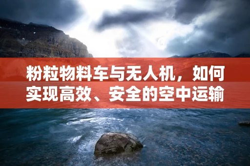 粉粒物料车与无人机，如何实现高效、安全的空中运输？