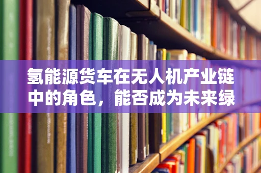 氢能源货车在无人机产业链中的角色，能否成为未来绿色物流的‘空中引擎’？