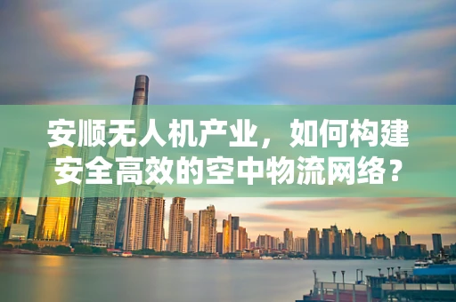 安顺无人机产业，如何构建安全高效的空中物流网络？