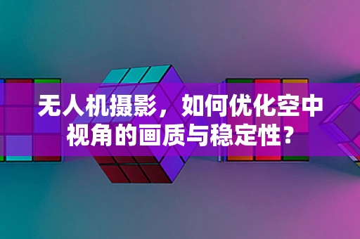 无人机摄影，如何优化空中视角的画质与稳定性？