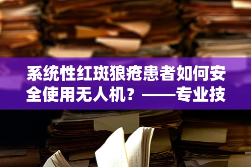 系统性红斑狼疮患者如何安全使用无人机？——专业技术员的解答