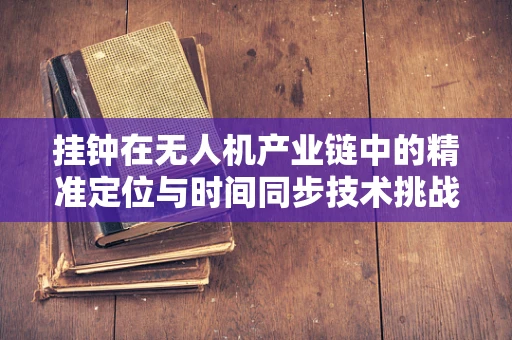 挂钟在无人机产业链中的精准定位与时间同步技术挑战