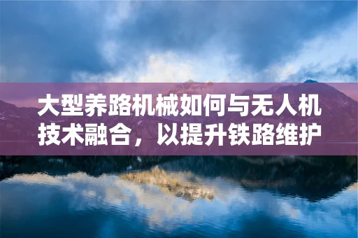 大型养路机械如何与无人机技术融合，以提升铁路维护效率？