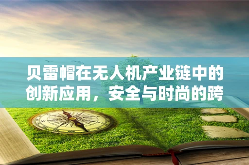 贝雷帽在无人机产业链中的创新应用，安全与时尚的跨界融合？