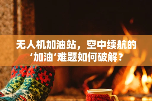 无人机加油站，空中续航的‘加油’难题如何破解？