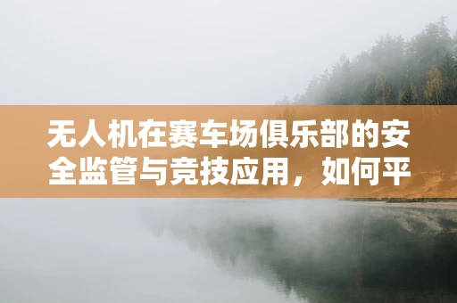 无人机在赛车场俱乐部的安全监管与竞技应用，如何平衡技术乐趣与安全边界？