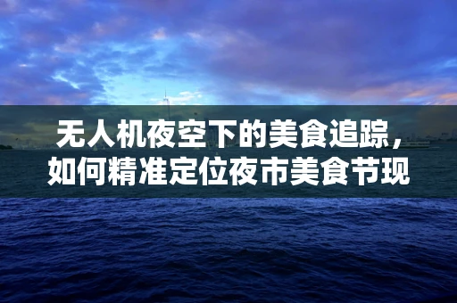 无人机夜空下的美食追踪，如何精准定位夜市美食节现场？