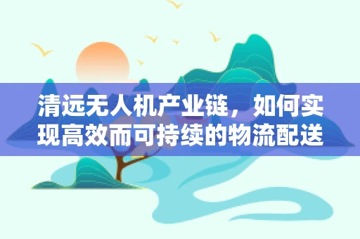 清远无人机产业链，如何实现高效而可持续的物流配送？