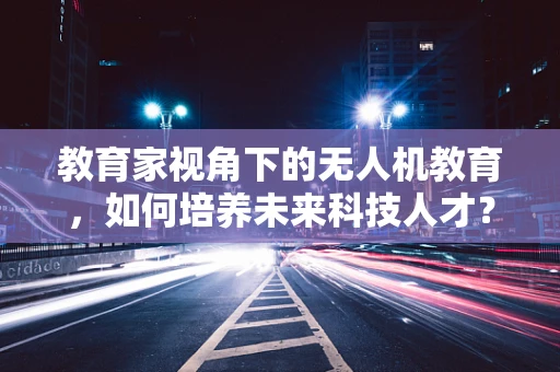 教育家视角下的无人机教育，如何培养未来科技人才？