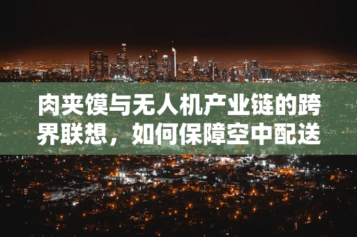 肉夹馍与无人机产业链的跨界联想，如何保障空中配送的‘馂香’安全？