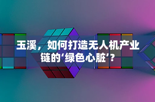 玉溪，如何打造无人机产业链的‘绿色心脏’？