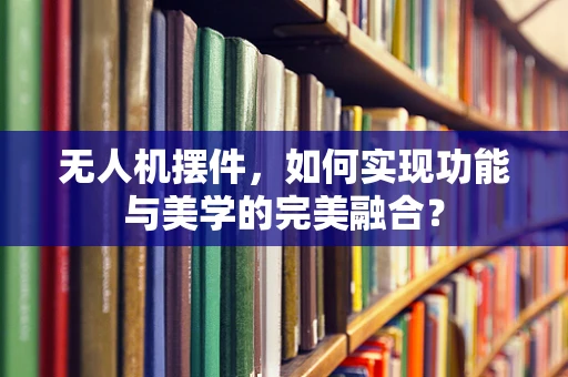 无人机摆件，如何实现功能与美学的完美融合？