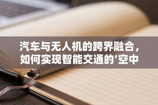 汽车与无人机的跨界融合，如何实现智能交通的‘空中+地面’无缝衔接？