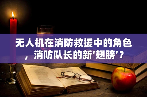 无人机在消防救援中的角色，消防队长的新‘翅膀’？