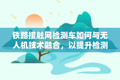 铁路接触网检测车如何与无人机技术融合，以提升检测效率？