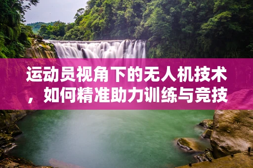 运动员视角下的无人机技术，如何精准助力训练与竞技？