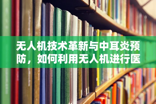 无人机技术革新与中耳炎预防，如何利用无人机进行医疗物资精准配送？