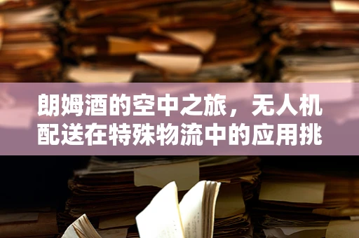 朗姆酒的空中之旅，无人机配送在特殊物流中的应用挑战？