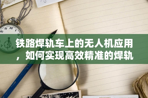 铁路焊轨车上的无人机应用，如何实现高效精准的焊轨监测？