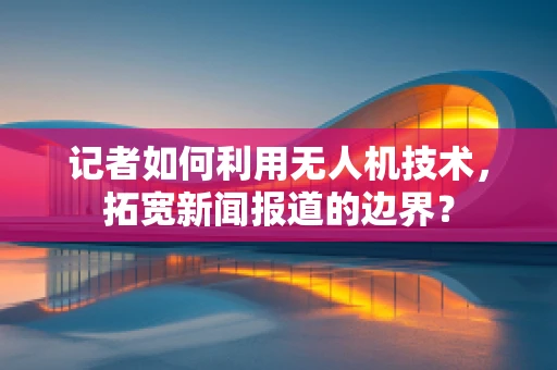 记者如何利用无人机技术，拓宽新闻报道的边界？