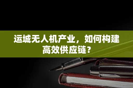 运城无人机产业，如何构建高效供应链？