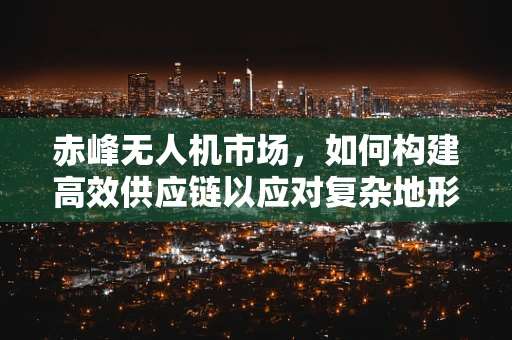 赤峰无人机市场，如何构建高效供应链以应对复杂地形挑战？